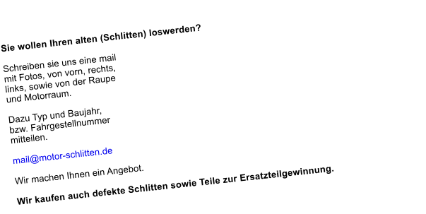 Sie wollen Ihren alten (Schlitten) loswerden?    Schreiben sie uns eine mail  mit Fotos, von vorn, rechts, links, sowie von der Raupe und Motorraum. Dazu Typ und Baujahr, bzw. Fahrgestellnummer mitteilen.   mail@motor-schlitten.de   Wir machen Ihnen ein Angebot.   Wir kaufen auch defekte Schlitten sowie Teile zur Ersatzteilgewinnung.  