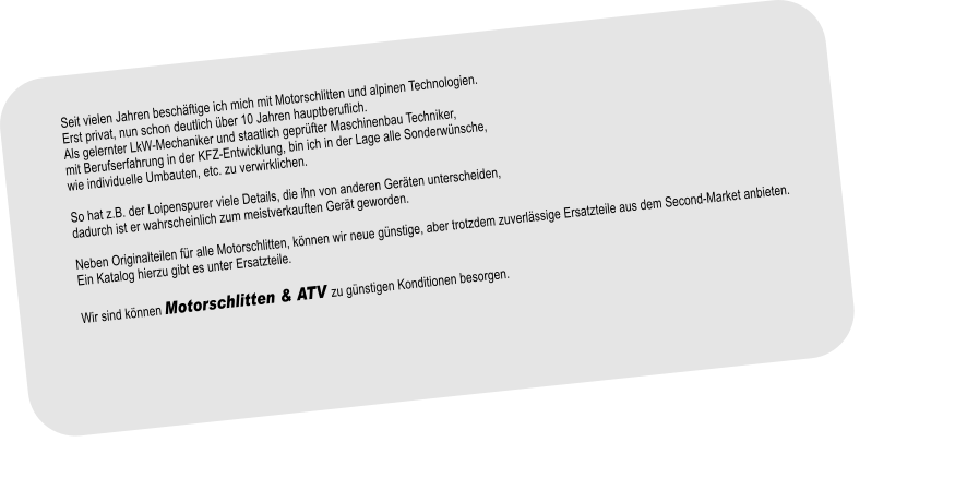 Seit vielen Jahren beschftige ich mich mit Motorschlitten und alpinen Technologien.Erst privat, nun schon deutlich ber 10 Jahren hauptberuflich.Als gelernter LkW-Mechaniker und staatlich geprfter Maschinenbau Techniker, mit Berufserfahrung in der KFZ-Entwicklung, bin ich in der Lage alle Sonderwnsche, wie individuelle Umbauten, etc. zu verwirklichen.So hat z.B. der Loipenspurer viele Details, die ihn von anderen Gerten unterscheiden,dadurch ist er wahrscheinlich zum meistverkauften Gert geworden.Neben Originalteilen fr alle Motorschlitten, knnen wir neue gnstige, aber trotzdem zuverlssige Ersatzteile aus dem Second-Market anbieten. Ein Katalog hierzu gibt es unter Ersatzteile.Wir sind knnen Motorschlitten & ATV zu gnstigen Konditionen besorgen. 